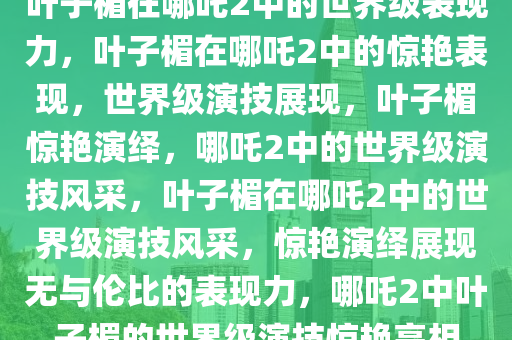 叶子楣在哪吒2中的世界级表现力，叶子楣在哪吒2中的惊艳表现，世界级演技展现，叶子楣惊艳演绎，哪吒2中的世界级演技风采，叶子楣在哪吒2中的世界级演技风采，惊艳演绎展现无与伦比的表现力，哪吒2中叶子楣的世界级演技惊艳亮相