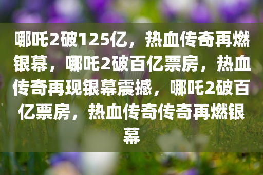 哪吒2破125亿，热血传奇再燃银幕，哪吒2破百亿票房，热血传奇再现银幕震撼，哪吒2破百亿票房，热血传奇传奇再燃银幕