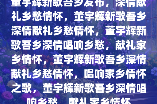 董宇辉新歌吾乡发布，深情献礼乡愁情怀，董宇辉新歌吾乡深情献礼乡愁情怀，董宇辉新歌吾乡深情唱响乡愁，献礼家乡情怀，董宇辉新歌吾乡深情献礼乡愁情怀，唱响家乡情怀之歌，董宇辉新歌吾乡深情唱响乡愁，献礼家乡情怀