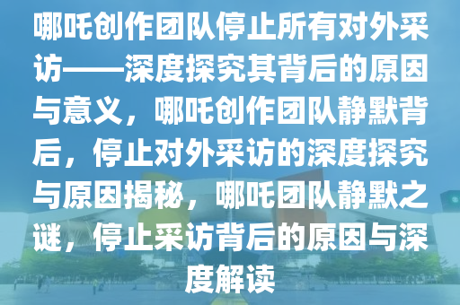 哪吒创作团队停止所有对外采访——深度探究其背后的原因与意义，哪吒创作团队静默背后，停止对外采访的深度探究与原因揭秘，哪吒团队静默之谜，停止采访背后的原因与深度解读