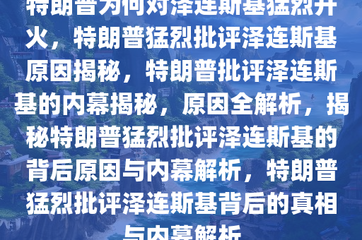 特朗普为何对泽连斯基猛烈开火，特朗普猛烈批评泽连斯基原因揭秘，特朗普批评泽连斯基的内幕揭秘，原因全解析，揭秘特朗普猛烈批评泽连斯基的背后原因与内幕解析，特朗普猛烈批评泽连斯基背后的真相与内幕解析