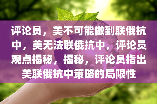 评论员，美不可能做到联俄抗中，美无法联俄抗中，评论员观点揭秘，揭秘，评论员指出美联俄抗中策略的局限性