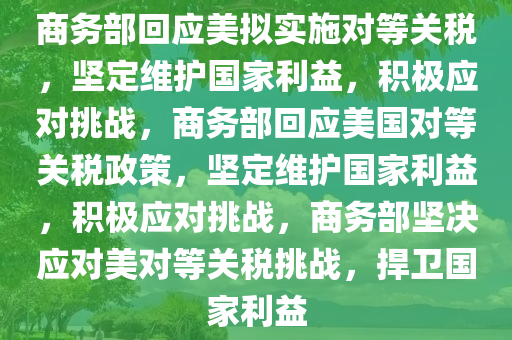 商务部回应美拟实施对等关税，坚定维护国家利益，积极应对挑战，商务部回应美国对等关税政策，坚定维护国家利益，积极应对挑战，商务部坚决应对美对等关税挑战，捍卫国家利益