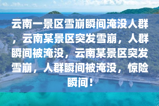 云南一景区雪崩瞬间淹没人群，云南某景区突发雪崩，人群瞬间被淹没，云南某景区突发雪崩，人群瞬间被淹没，惊险瞬间！