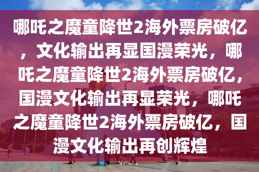 哪吒之魔童降世2海外票房破亿，文化输出再显国漫荣光，哪吒之魔童降世2海外票房破亿，国漫文化输出再显荣光，哪吒之魔童降世2海外票房破亿，国漫文化输出再创辉煌