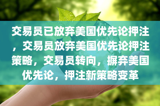 交易员已放弃美国优先论押注，交易员放弃美国优先论押注策略，交易员转向，摒弃美国优先论，押注新策略变革