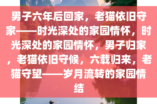 男子六年后回家，老猫依旧守家——时光深处的家园情怀，时光深处的家园情怀，男子归家，老猫依旧守候，六载归来，老猫守望——岁月流转的家园情结