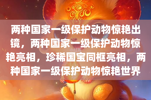 两种国家一级保护动物惊艳出镜，两种国家一级保护动物惊艳亮相，珍稀国宝同框亮相，两种国家一级保护动物惊艳世界