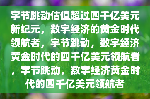 字节跳动估值超过四千亿美元新纪元，数字经济的黄金时代领航者，字节跳动，数字经济黄金时代的四千亿美元领航者，字节跳动，数字经济黄金时代的四千亿美元领航者