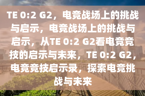 TE 0:2 G2，电竞战场上的挑战与启示，电竞战场上的挑战与启示，从TE 0:2 G2看电竞竞技的启示与未来，TE 0:2 G2，电竞竞技启示录，探索电竞挑战与未来