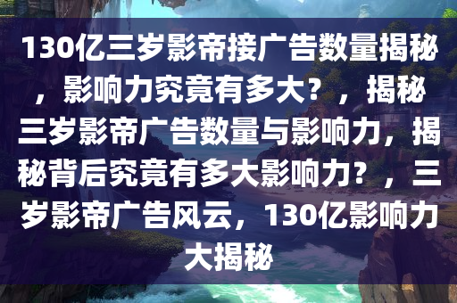 130亿三岁影帝接广告数量揭秘，影响力究竟有多大？，揭秘三岁影帝广告数量与影响力，揭秘背后究竟有多大影响力？，三岁影帝广告风云，130亿影响力大揭秘