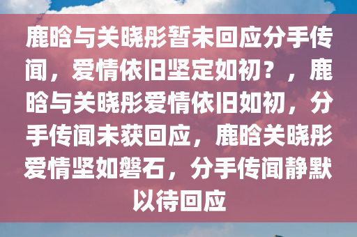 鹿晗与关晓彤暂未回应分手传闻，爱情依旧坚定如初？，鹿晗与关晓彤爱情依旧如初，分手传闻未获回应，鹿晗关晓彤爱情坚如磐石，分手传闻静默以待回应