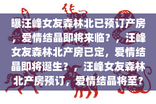 曝汪峰女友森林北已预订产房，爱情结晶即将来临？，汪峰女友森林北产房已定，爱情结晶即将诞生？，汪峰女友森林北产房预订，爱情结晶将至？