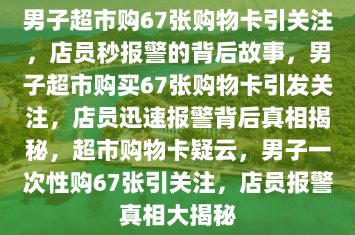 男子超市购67张购物卡引关注，店员秒报警的背后故事，男子超市购买67张购物卡引发关注，店员迅速报警背后真相揭秘，超市购物卡疑云，男子一次性购67张引关注，店员报警真相大揭秘