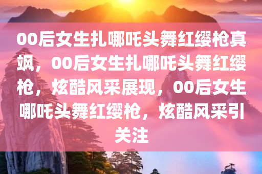 00后女生扎哪吒头舞红缨枪真飒，00后女生扎哪吒头舞红缨枪，炫酷风采展现，00后女生哪吒头舞红缨枪，炫酷风采引关注