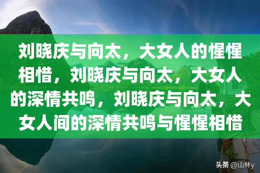 刘晓庆与向太，大女人的惺惺相惜，刘晓庆与向太，大女人的深情共鸣，刘晓庆与向太，大女人间的深情共鸣与惺惺相惜