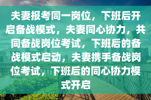 夫妻报考同一岗位，下班后开启备战模式，夫妻同心协力，共同备战岗位考试，下班后的备战模式启动，夫妻携手备战岗位考试，下班后的同心协力模式开启