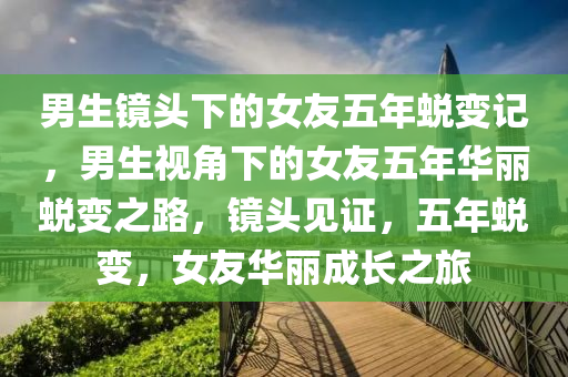 男生镜头下的女友五年蜕变记，男生视角下的女友五年华丽蜕变之路，镜头见证，五年蜕变，女友华丽成长之旅