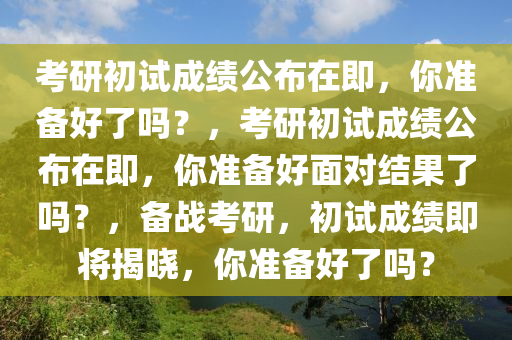 考研初试成绩公布在即，你准备好了吗？，考研初试成绩公布在即，你准备好面对结果了吗？，备战考研，初试成绩即将揭晓，你准备好了吗？