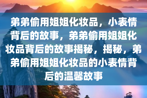 弟弟偷用姐姐化妆品，小表情背后的故事，弟弟偷用姐姐化妆品背后的故事揭秘，揭秘，弟弟偷用姐姐化妆品的小表情背后的温馨故事