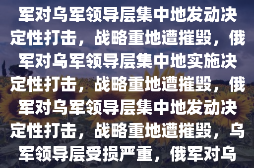 俄军宣称摧毁乌军领导层集中地，战略重地的决定性打击，俄军对乌军领导层集中地发动决定性打击，战略重地遭摧毁，俄军对乌军领导层集中地实施决定性打击，战略重地遭摧毁，俄军对乌军领导层集中地发动决定性打击，战略重地遭摧毁，乌军领导层受损严重，俄军对乌军领导层集中地实施决定性打击，战略重地遭重创