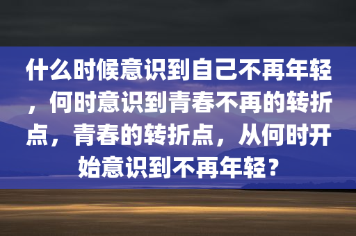 什么时候意识到自己不再年轻，何时意识到青春不再的转折点，青春的转折点，从何时开始意识到不再年轻？