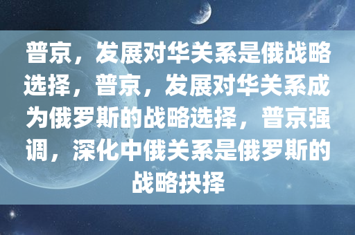 普京，发展对华关系是俄战略选择，普京，发展对华关系成为俄罗斯的战略选择，普京强调，深化中俄关系是俄罗斯的战略抉择