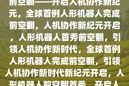 全球首例人形机器人成功完成前空翻——开启人机协作新纪元，全球首例人形机器人完成前空翻，人机协作新纪元开启，人形机器人首秀前空翻，引领人机协作新时代，全球首例人形机器人完成前空翻，引领人机协作新时代新纪元开启，人形机器人前空翻首秀，开启人机协作新时代