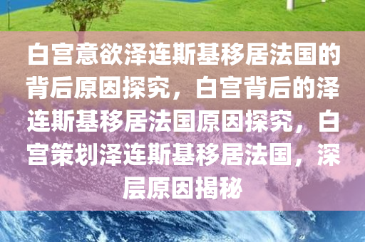 白宫意欲泽连斯基移居法国的背后原因探究，白宫背后的泽连斯基移居法国原因探究，白宫策划泽连斯基移居法国，深层原因揭秘