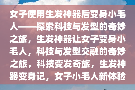 女子使用生发神器后变身小毛人——探索科技与发型的奇妙之旅，生发神器让女子变身小毛人，科技与发型交融的奇妙之旅，科技变发奇旅，生发神器变身记，女子小毛人新体验