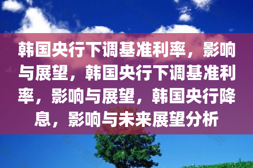 韩国央行下调基准利率，影响与展望，韩国央行下调基准利率，影响与展望，韩国央行降息，影响与未来展望分析