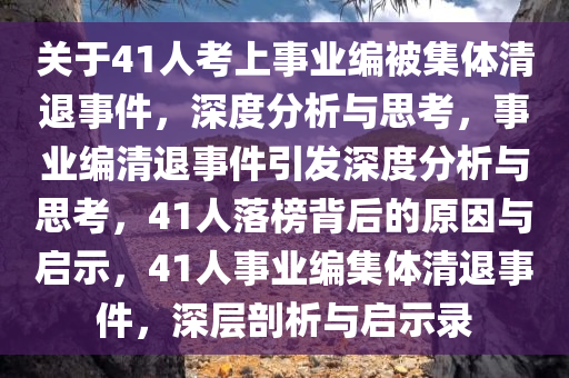 关于41人考上事业编被集体清退事件，深度分析与思考，事业编清退事件引发深度分析与思考，41人落榜背后的原因与启示，41人事业编集体清退事件，深层剖析与启示录