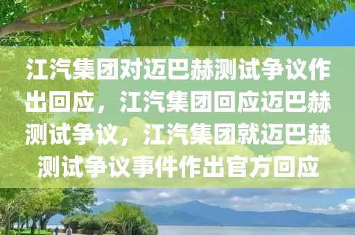 江汽集团对迈巴赫测试争议作出回应，江汽集团回应迈巴赫测试争议，江汽集团就迈巴赫测试争议事件作出官方回应