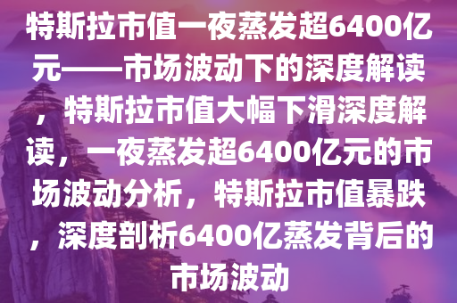 特斯拉市值一夜蒸发超6400亿元——市场波动下的深度解读，特斯拉市值大幅下滑深度解读，一夜蒸发超6400亿元的市场波动分析，特斯拉市值暴跌，深度剖析6400亿蒸发背后的市场波动