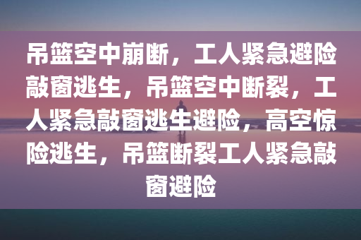 吊篮空中崩断，工人紧急避险敲窗逃生，吊篮空中断裂，工人紧急敲窗逃生避险，高空惊险逃生，吊篮断裂工人紧急敲窗避险