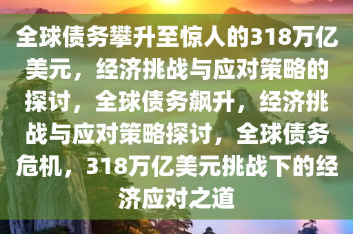 全球债务攀升至惊人的318万亿美元，经济挑战与应对策略的探讨，全球债务飙升，经济挑战与应对策略探讨，全球债务危机，318万亿美元挑战下的经济应对之道