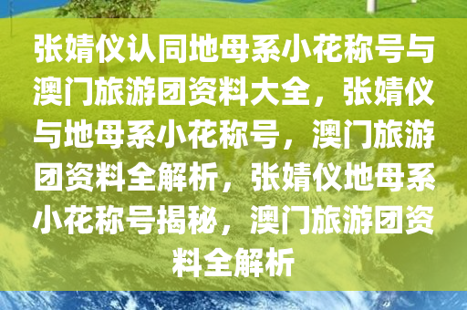 张婧仪认同地母系小花称号与澳门旅游团资料大全，张婧仪与地母系小花称号，澳门旅游团资料全解析，张婧仪地母系小花称号揭秘，澳门旅游团资料全解析