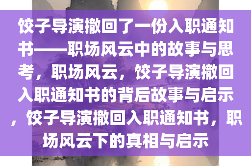 饺子导演撤回了一份入职通知书——职场风云中的故事与思考，职场风云，饺子导演撤回入职通知书的背后故事与启示，饺子导演撤回入职通知书，职场风云下的真相与启示