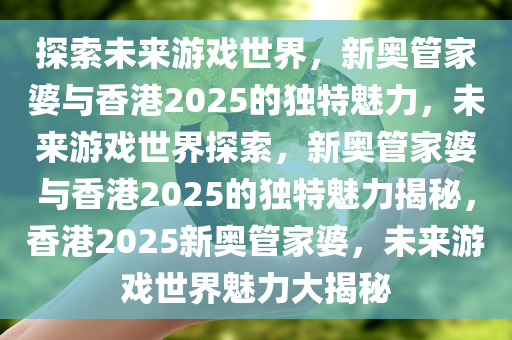 探索未来游戏世界，新奥管家婆与香港2025的独特魅力，未来游戏世界探索，新奥管家婆与香港2025的独特魅力揭秘，香港2025新奥管家婆，未来游戏世界魅力大揭秘