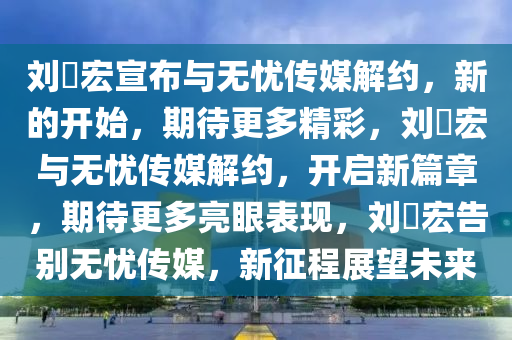 刘畊宏宣布与无忧传媒解约，新的开始，期待更多精彩，刘畊宏与无忧传媒解约，开启新篇章，期待更多亮眼表现，刘畊宏告别无忧传媒，新征程展望未来