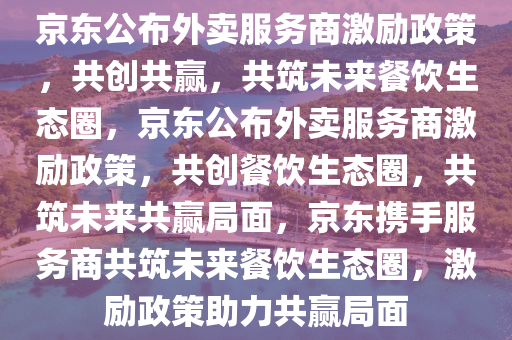 京东公布外卖服务商激励政策，共创共赢，共筑未来餐饮生态圈，京东公布外卖服务商激励政策，共创餐饮生态圈，共筑未来共赢局面，京东携手服务商共筑未来餐饮生态圈，激励政策助力共赢局面