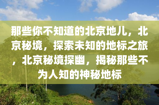 那些你不知道的北京地儿，北京秘境，探索未知的地标之旅，北京秘境探幽，揭秘那些不为人知的神秘地标