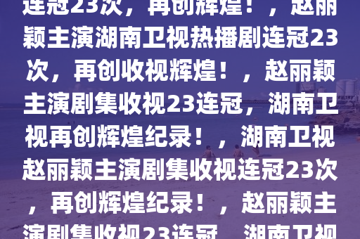 湖南卫视赵丽颖热播剧收视率连冠23次，再创辉煌！，赵丽颖主演湖南卫视热播剧连冠23次，再创收视辉煌！，赵丽颖主演剧集收视23连冠，湖南卫视再创辉煌纪录！，湖南卫视赵丽颖主演剧集收视连冠23次，再创辉煌纪录！，赵丽颖主演剧集收视23连冠，湖南卫视收视辉煌再续！