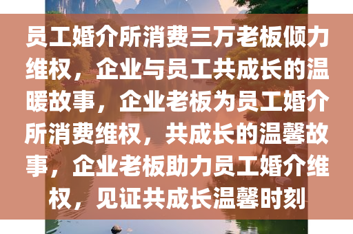 员工婚介所消费三万老板倾力维权，企业与员工共成长的温暖故事，企业老板为员工婚介所消费维权，共成长的温馨故事，企业老板助力员工婚介维权，见证共成长温馨时刻