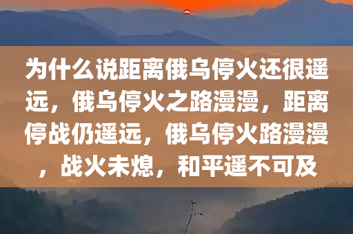 为什么说距离俄乌停火还很遥远，俄乌停火之路漫漫，距离停战仍遥远，俄乌停火路漫漫，战火未熄，和平遥不可及
