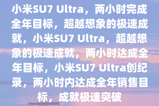 小米SU7 Ultra，两小时完成全年目标，超越想象的极速成就，小米SU7 Ultra，超越想象的极速成就，两小时达成全年目标，小米SU7 Ultra创纪录，两小时内达成全年销售目标，成就极速突破