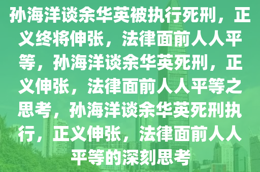 孙海洋谈余华英被执行死刑，正义终将伸张，法律面前人人平等，孙海洋谈余华英死刑，正义伸张，法律面前人人平等之思考，孙海洋谈余华英死刑执行，正义伸张，法律面前人人平等的深刻思考