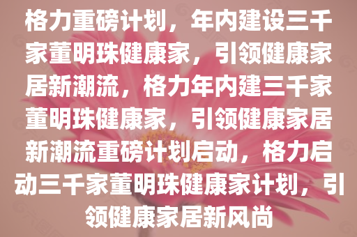 格力重磅计划，年内建设三千家董明珠健康家，引领健康家居新潮流，格力年内建三千家董明珠健康家，引领健康家居新潮流重磅计划启动，格力启动三千家董明珠健康家计划，引领健康家居新风尚