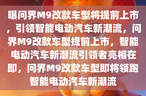 曝问界M9改款车型将提前上市，引领智能电动汽车新潮流，问界M9改款车型提前上市，智能电动汽车新潮流引领者亮相在即，问界M9改款车型即将领跑智能电动汽车新潮流