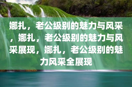 娜扎，老公级别的魅力与风采，娜扎，老公级别的魅力与风采展现，娜扎，老公级别的魅力风采全展现